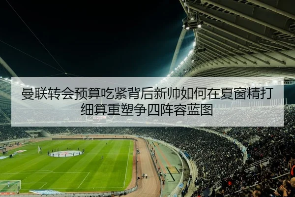 曼联转会预算吃紧背后新帅如何在夏窗精打细算重塑争四阵容蓝图